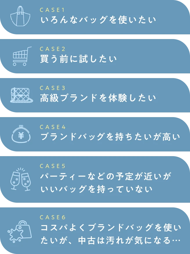  CASE1 いろんなバッグを使いたい CASE2 買う前に試したい CASE3 高級ブランドを体験したい CASE4 ブランドバッグを持ちたいが高い CASE5 パーティーなどの予定が近いがいいバッグを持っていない CASE6 コスパよくブランドバッグを使いたいが、中古は汚れが気になる… 
