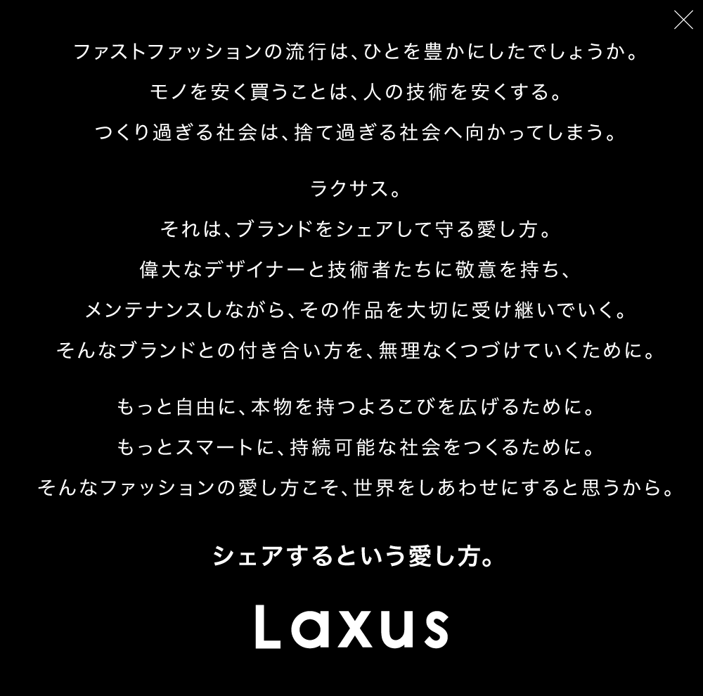ファストファッションの流行は、ひとを豊かにしたでしょうか。モノを安く買うことは、人の技術を安くする。つくり過ぎる社会は、捨て過ぎる社会へ向かってしまう。ラクサス。それは、ブランドをシェアして守る愛し方。偉大なデザイナーと技術者たちに敬意を持ち、メンテナンスしながら、その作品を大切に受け継いでいく。そんなブランドとの付き合い方を、無理なくつづけていくために。もっと自由に、本物を持つよろこびを広げるために。もっとスマートに、持続可能な社会をつくるために。そんなファッションの愛し方こそ、世界をしあわせにすると思うから。シェアするという愛し方。Laxus